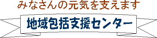 みなさんの元気を支えます。地域包括支援センター